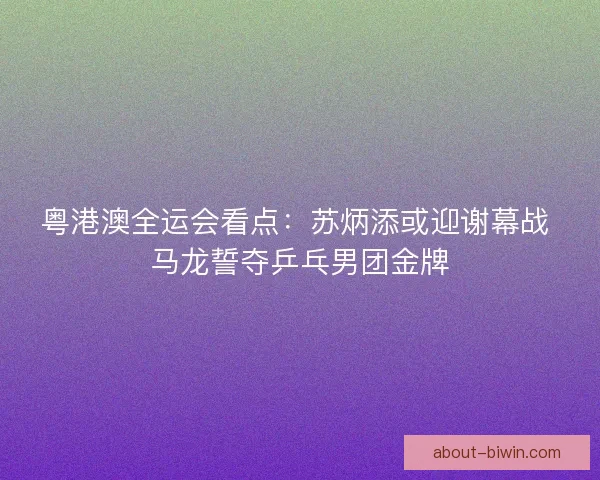 粤港澳全运会看点：苏炳添或迎谢幕战 马龙誓夺乒乓男团金牌