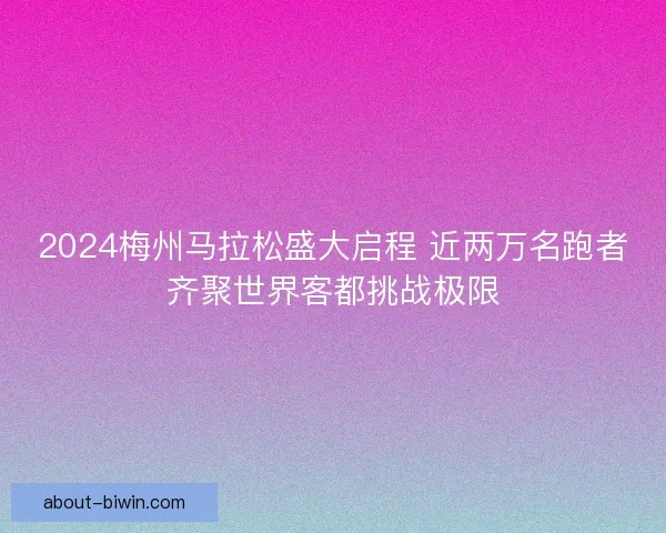 2024梅州马拉松盛大启程 近两万名跑者齐聚世界客都挑战极限